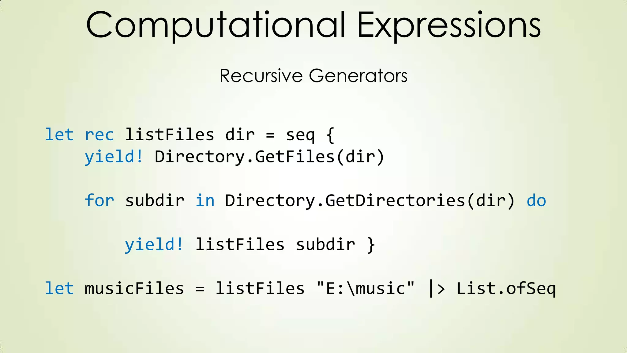 Computational Expressions
Recursive Generators
let rec listFiles dir = seq {
yield! Directory.GetFiles(dir)
for subdir in Directory.GetDirectories(dir) do
yield! listFiles subdir }
let musicFiles = listFiles "E:music" |> List.ofSeq
 