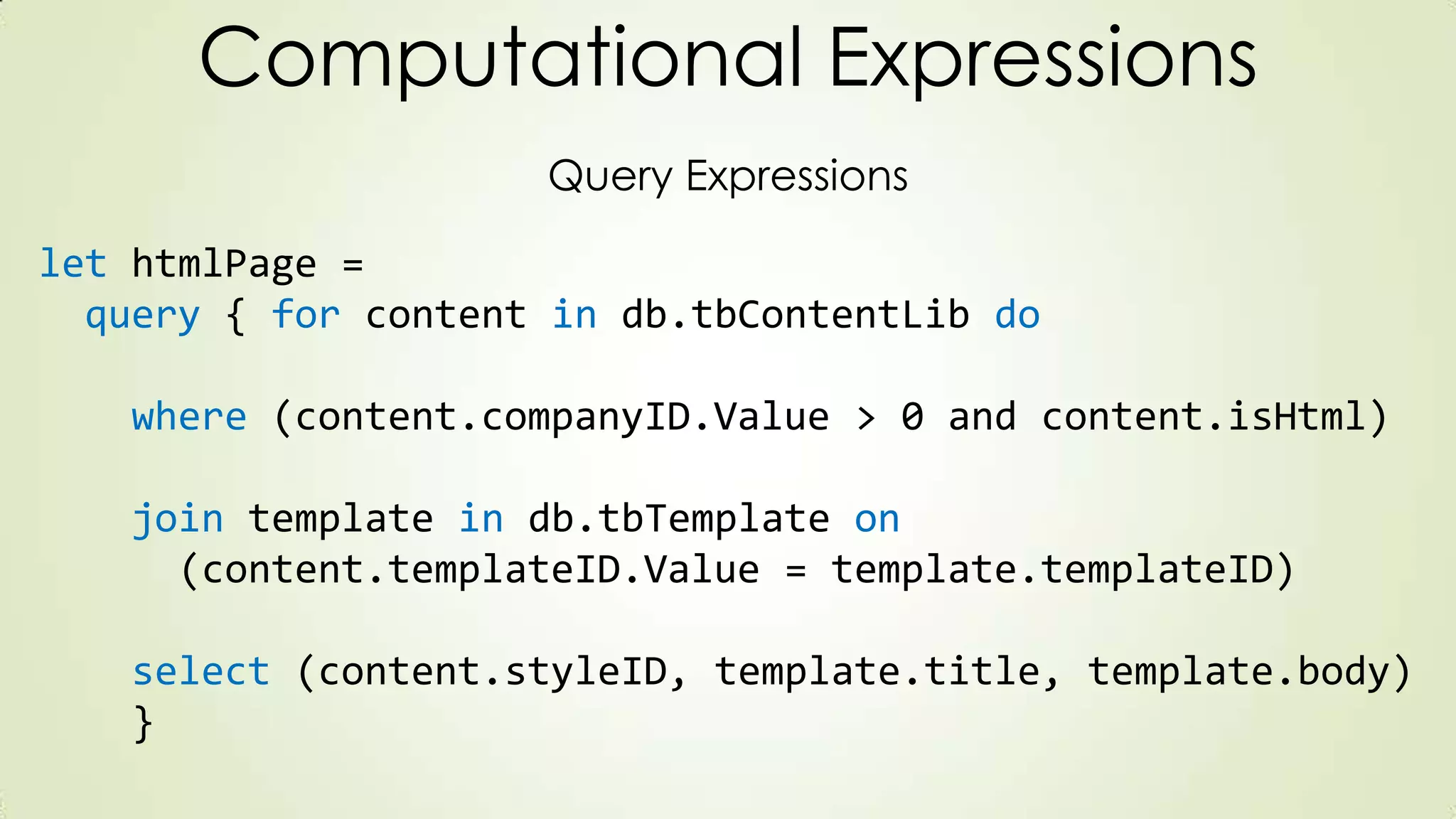 Computational Expressions
Query Expressions
let htmlPage =
query { for content in db.tbContentLib do
where (content.companyID.Value > 0 and content.isHtml)
join template in db.tbTemplate on
(content.templateID.Value = template.templateID)
select (content.styleID, template.title, template.body)
}
 
