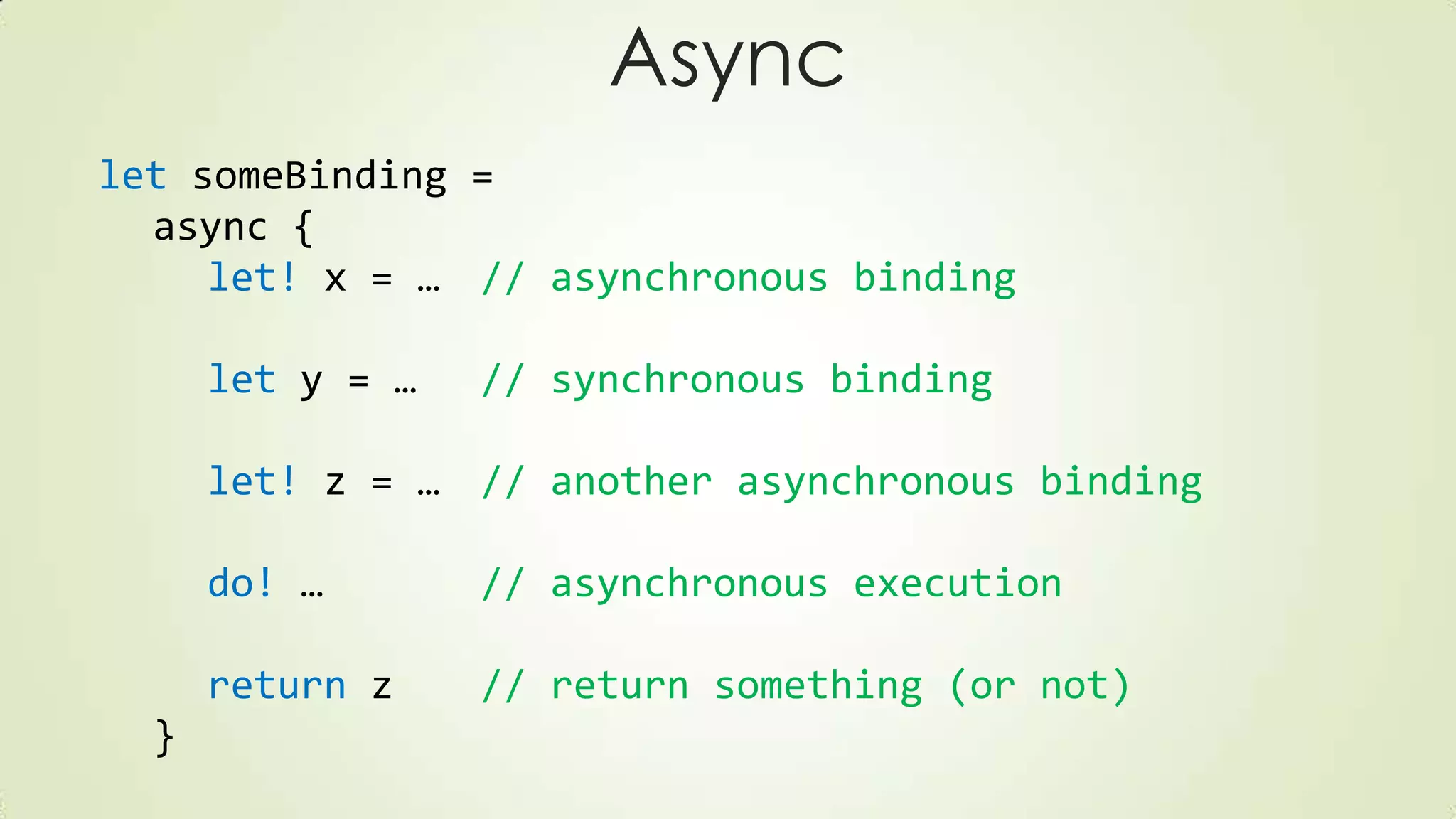 Async
let someBinding =
async {
let! x = … // asynchronous binding
let y = … // synchronous binding
let! z = … // another asynchronous binding
do! … // asynchronous execution
return z // return something (or not)
}
 