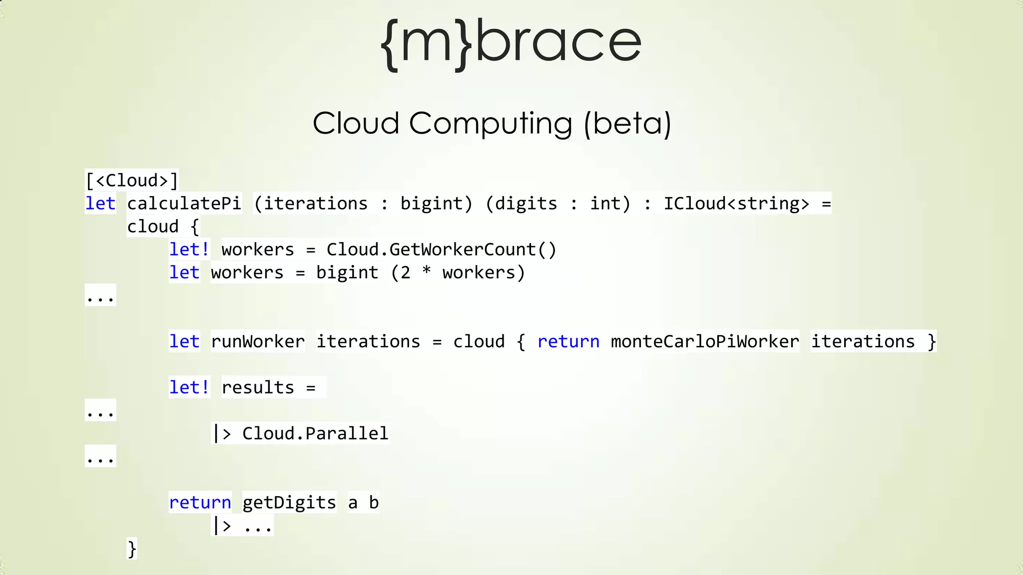 {m}brace
Cloud Computing (beta)
[<Cloud>]
let calculatePi (iterations : bigint) (digits : int) : ICloud<string> =
cloud {
let! workers = Cloud.GetWorkerCount()
let workers = bigint (2 * workers)
...
let runWorker iterations = cloud { return monteCarloPiWorker iterations }
let! results =
...
|> Cloud.Parallel
...
return getDigits a b
|> ...
}
 