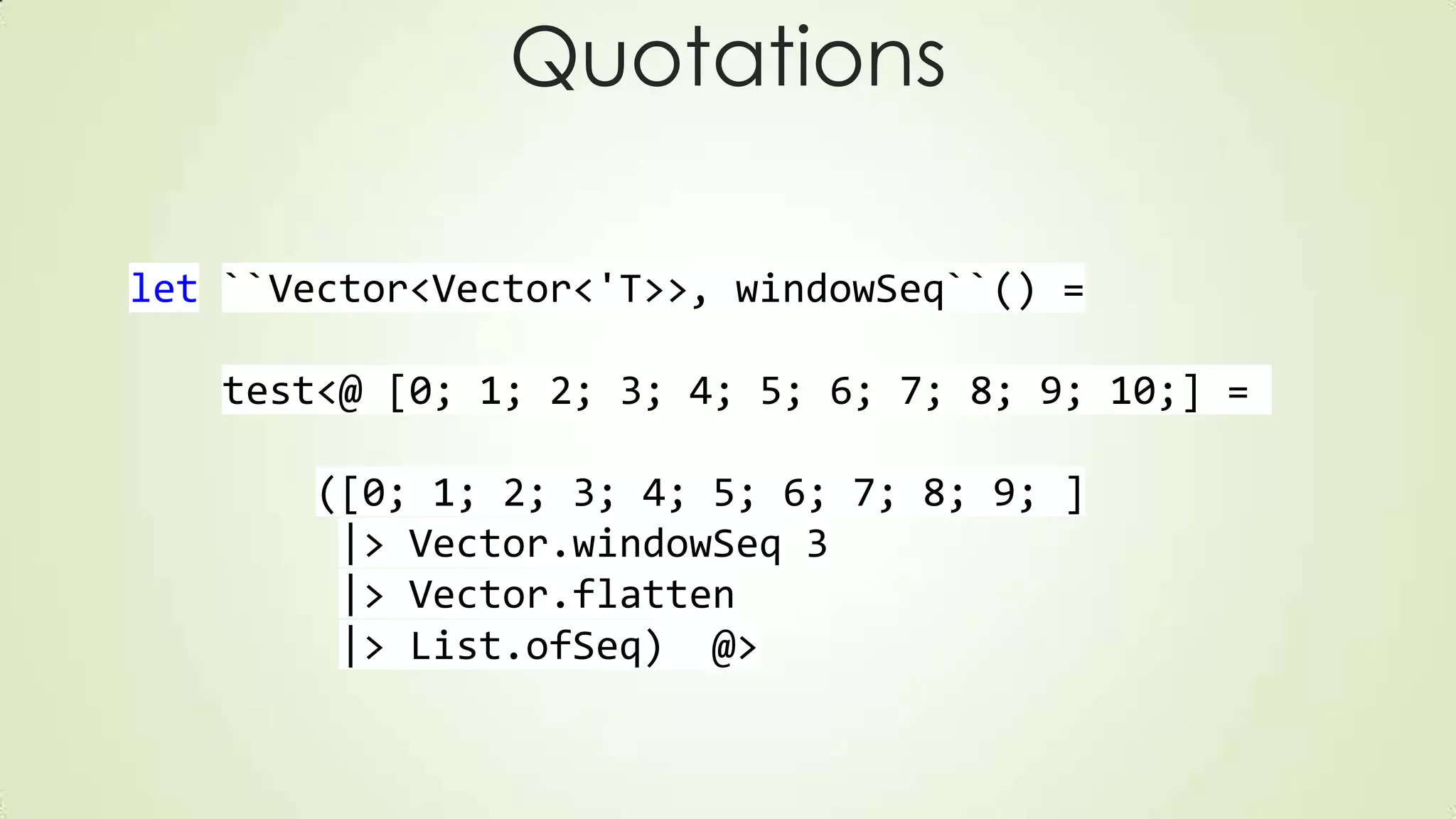 Quotations
let ``Vector<Vector<'T>>, windowSeq``() =
test<@ [0; 1; 2; 3; 4; 5; 6; 7; 8; 9; 10;] =
([0; 1; 2; 3; 4; 5; 6; 7; 8; 9; ]
|> Vector.windowSeq 3
|> Vector.flatten
|> List.ofSeq) @>
 
