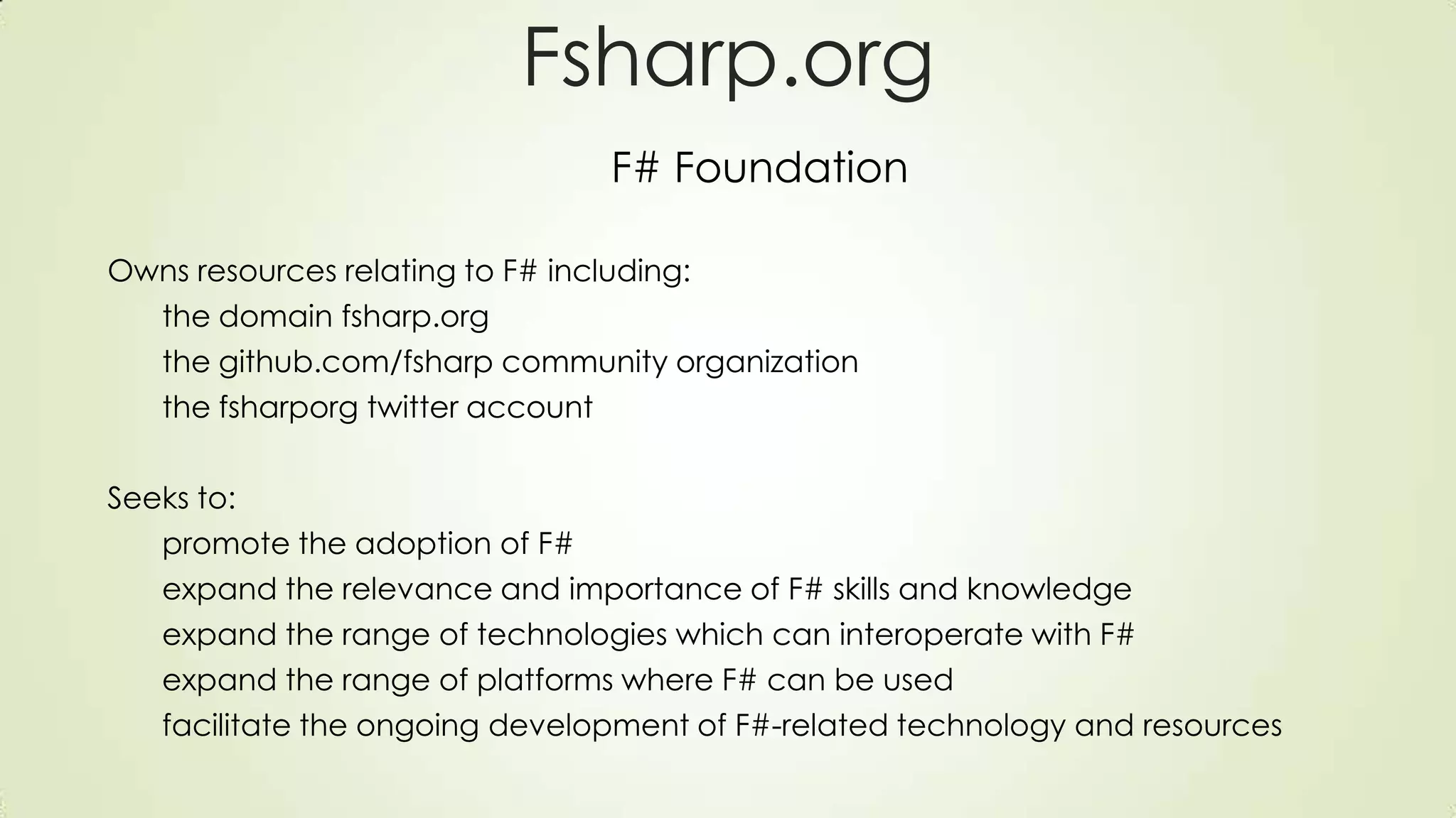 Fsharp.org
F# Foundation
Owns resources relating to F# including:
the domain fsharp.org
the github.com/fsharp community organization
the fsharporg twitter account
Seeks to:
promote the adoption of F#
expand the relevance and importance of F# skills and knowledge
expand the range of technologies which can interoperate with F#
expand the range of platforms where F# can be used
facilitate the ongoing development of F#-related technology and resources
 