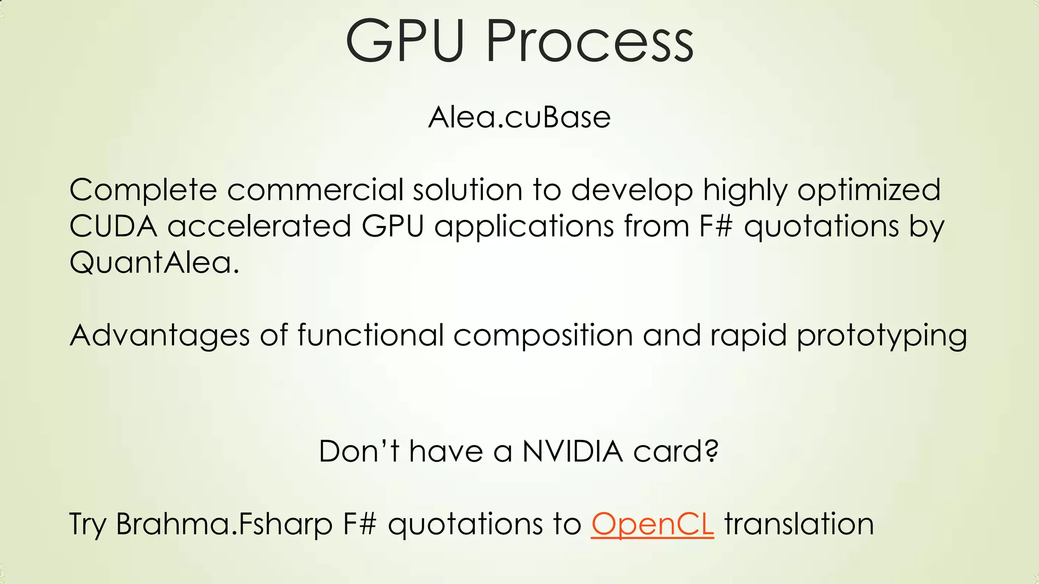 GPU Process
Alea.cuBase
Complete commercial solution to develop highly optimized
CUDA accelerated GPU applications from F# quotations by
QuantAlea.
Advantages of functional composition and rapid prototyping
Don’t have a NVIDIA card?
Try Brahma.Fsharp F# quotations to OpenCL translation
 