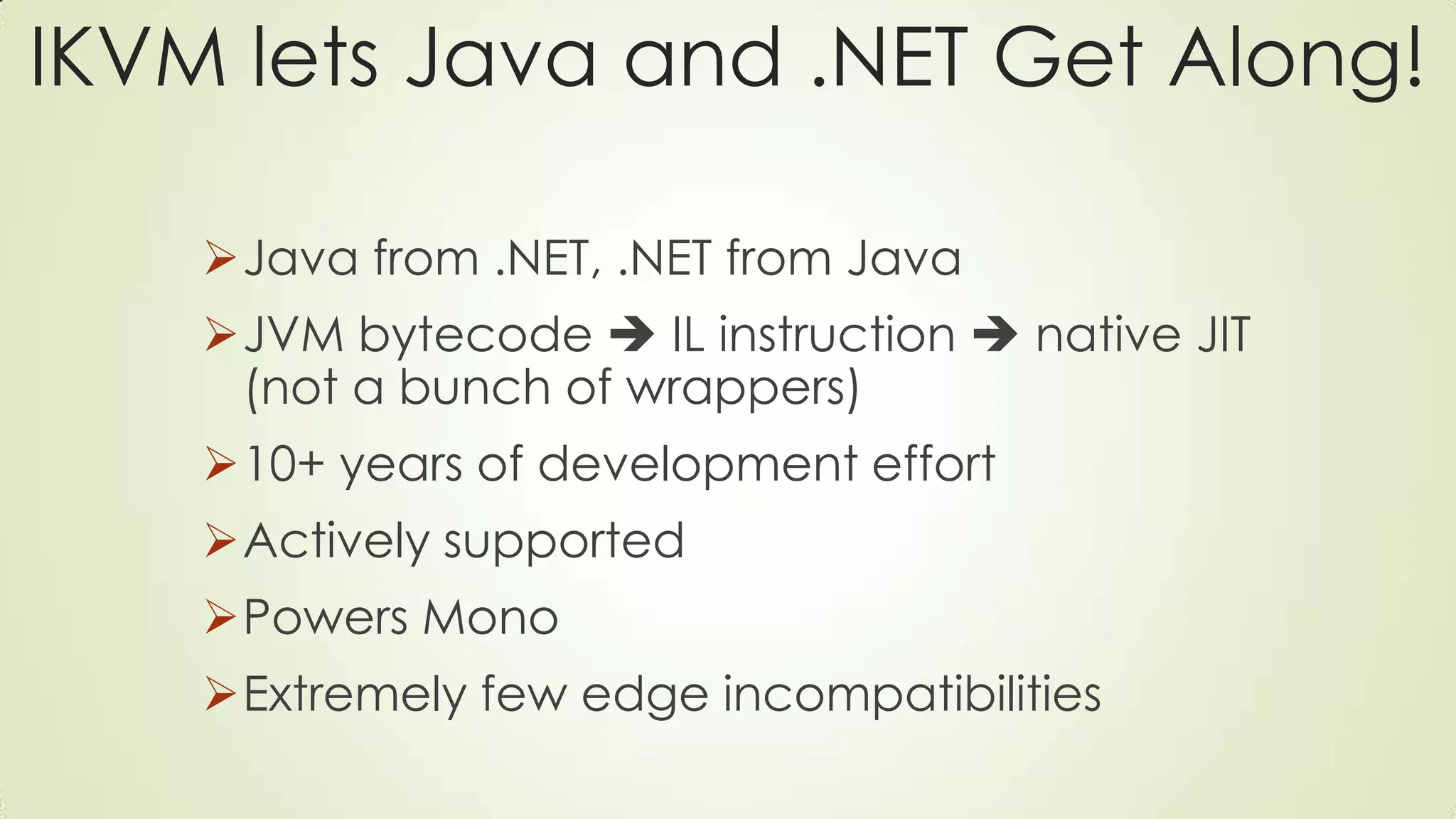 IKVM lets Java and .NET Get Along!
Java from .NET, .NET from Java
JVM bytecode  IL instruction  native JIT
(not a bunch of wrappers)
10+ years of development effort
Actively supported
Powers Mono
Extremely few edge incompatibilities
 