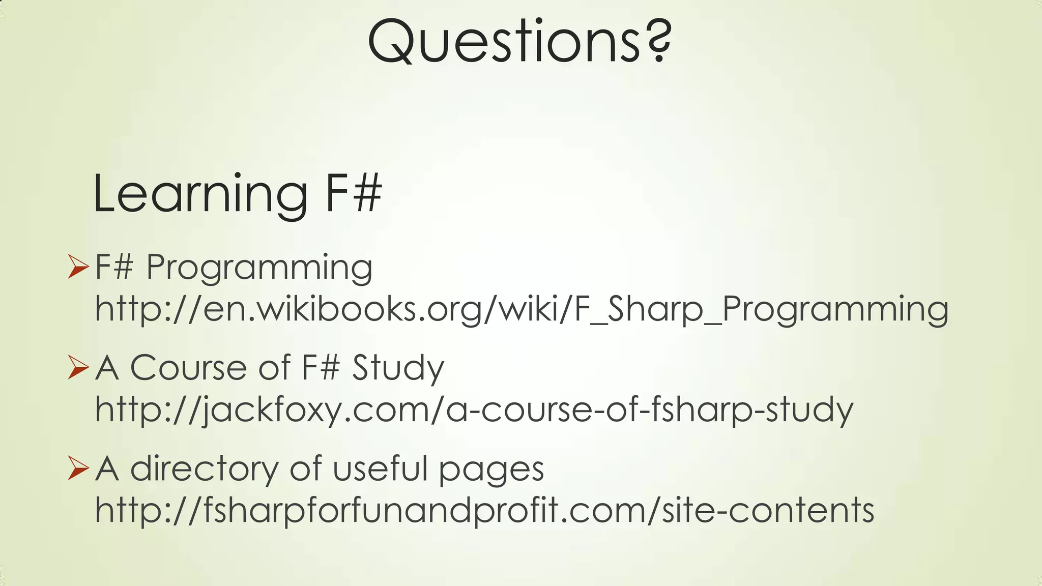 Questions?
F# Programming
http://en.wikibooks.org/wiki/F_Sharp_Programming
A Course of F# Study
http://jackfoxy.com/a-course-of-fsharp-study
A directory of useful pages
http://fsharpforfunandprofit.com/site-contents
Learning F#
 