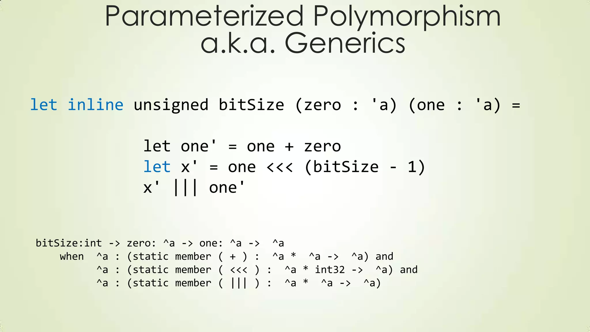 Parameterized Polymorphism
a.k.a. Generics
let inline unsigned bitSize (zero : 'a) (one : 'a) =
let one' = one + zero
let x' = one <<< (bitSize - 1)
x' ||| one'
bitSize:int -> zero: ^a -> one: ^a -> ^a
when ^a : (static member ( + ) : ^a * ^a -> ^a) and
^a : (static member ( <<< ) : ^a * int32 -> ^a) and
^a : (static member ( ||| ) : ^a * ^a -> ^a)
 