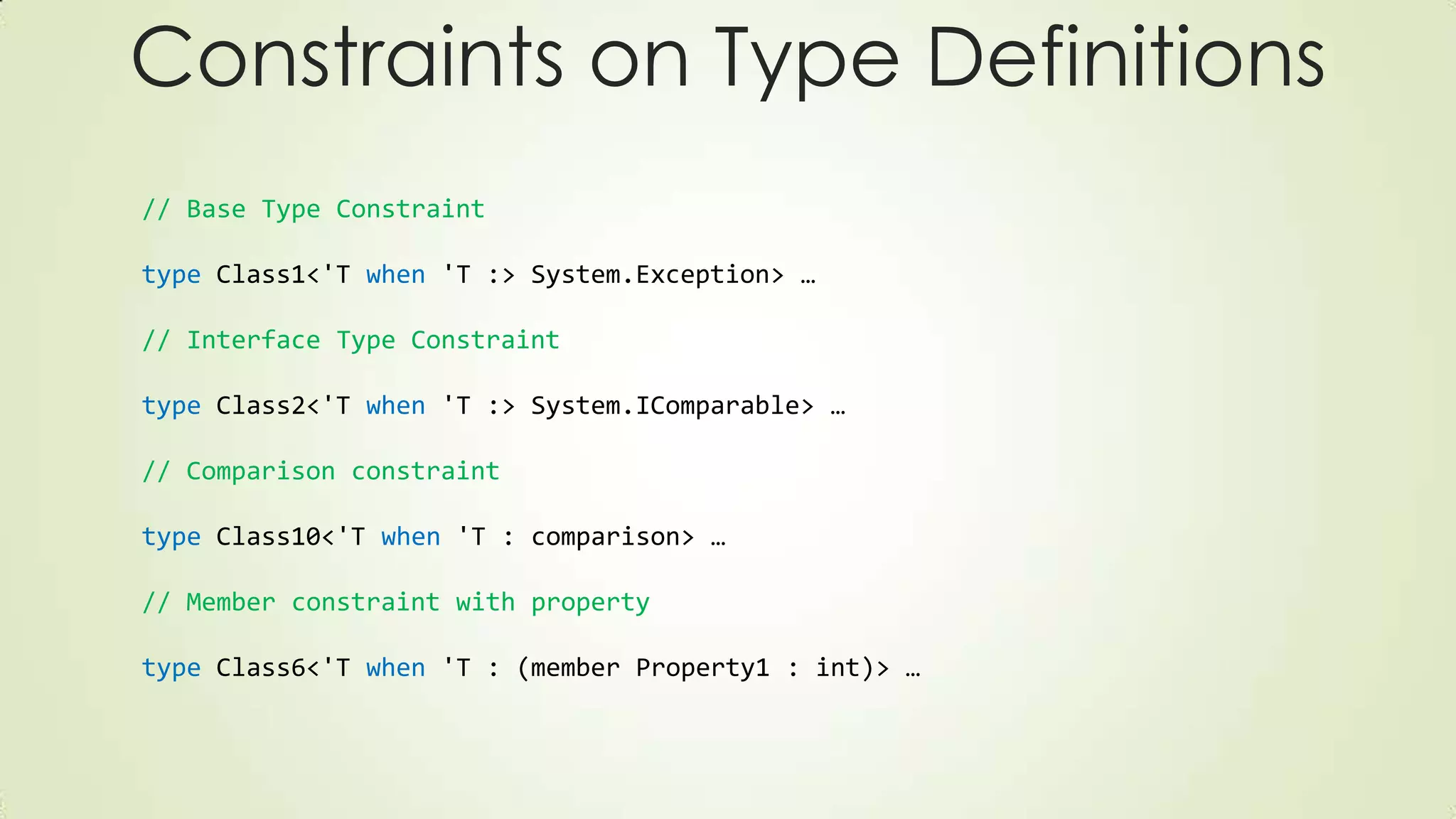 // Base Type Constraint
type Class1<'T when 'T :> System.Exception> …
// Interface Type Constraint
type Class2<'T when 'T :> System.IComparable> …
// Comparison constraint
type Class10<'T when 'T : comparison> …
// Member constraint with property
type Class6<'T when 'T : (member Property1 : int)> …
Constraints on Type Definitions
 