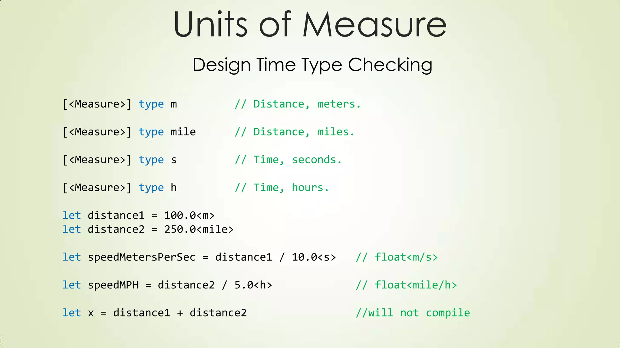 [<Measure>] type m // Distance, meters.
[<Measure>] type mile // Distance, miles.
[<Measure>] type s // Time, seconds.
[<Measure>] type h // Time, hours.
let distance1 = 100.0<m>
let distance2 = 250.0<mile>
let speedMetersPerSec = distance1 / 10.0<s> // float<m/s>
let speedMPH = distance2 / 5.0<h> // float<mile/h>
let x = distance1 + distance2 //will not compile
Units of Measure
Design Time Type Checking
 