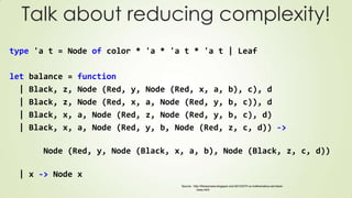 Talk about reducing complexity!
type 'a t = Node of color * 'a * 'a t * 'a t | Leaf
let balance = function
| Black, z, Node (Red, y, Node (Red, x, a, b), c), d
| Black, z, Node (Red, x, a, Node (Red, y, b, c)), d
| Black, x, a, Node (Red, z, Node (Red, y, b, c), d)
| Black, x, a, Node (Red, y, b, Node (Red, z, c, d)) ->
Node (Red, y, Node (Black, x, a, b), Node (Black, z, c, d))
| x -> Node x
Source: http://fsharpnews.blogspot.com/2010/07/f-vs-mathematica-red-black-
trees.html
 