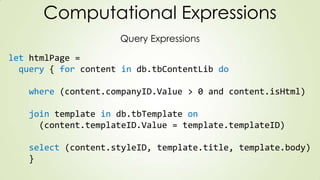 Computational Expressions
Query Expressions
let htmlPage =
query { for content in db.tbContentLib do
where (content.companyID.Value > 0 and content.isHtml)
join template in db.tbTemplate on
(content.templateID.Value = template.templateID)
select (content.styleID, template.title, template.body)
}
 