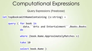 Computational Expressions
Query Expressions (Freebase)
let topBooksWithNameContaining (s:string) =
query { for book in
data.``Arts and Entertainment``.Books.Books
do
where (book.Name.ApproximatelyMatches s)
take 10
select book.Name }
 