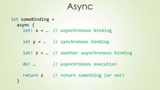 Async
let someBinding =
async {
let! x = … // asynchronous binding
let y = … // synchronous binding
let! z = … // another asynchronous binding
do! … // asynchronous execution
return z // return something (or not)
}
 