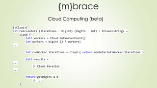 {m}brace
Cloud Computing (beta)
[<Cloud>]
let calculatePi (iterations : bigint) (digits : int) : ICloud<string> =
cloud {
let! workers = Cloud.GetWorkerCount()
let workers = bigint (2 * workers)
...
let runWorker iterations = cloud { return monteCarloPiWorker iterations }
let! results =
...
|> Cloud.Parallel
...
return getDigits a b
|> ...
}
 