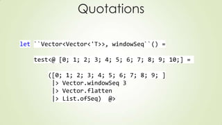 Quotations
let ``Vector<Vector<'T>>, windowSeq``() =
test<@ [0; 1; 2; 3; 4; 5; 6; 7; 8; 9; 10;] =
([0; 1; 2; 3; 4; 5; 6; 7; 8; 9; ]
|> Vector.windowSeq 3
|> Vector.flatten
|> List.ofSeq) @>
 