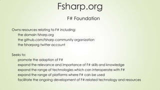 Fsharp.org
F# Foundation
Owns resources relating to F# including:
the domain fsharp.org
the github.com/fsharp community organization
the fsharporg twitter account
Seeks to:
promote the adoption of F#
expand the relevance and importance of F# skills and knowledge
expand the range of technologies which can interoperate with F#
expand the range of platforms where F# can be used
facilitate the ongoing development of F#-related technology and resources
 