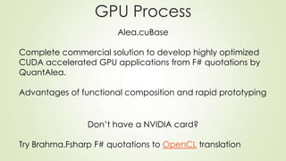 GPU Process
Alea.cuBase
Complete commercial solution to develop highly optimized
CUDA accelerated GPU applications from F# quotations by
QuantAlea.
Advantages of functional composition and rapid prototyping
Don’t have a NVIDIA card?
Try Brahma.Fsharp F# quotations to OpenCL translation
 