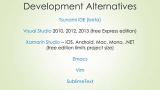 Development Alternatives
Tsunami IDE (beta)
Visual Studio 2010, 2012, 2013 (free Express edition)
Xamarin Studio -- iOS, Android, Mac, Mono, .NET
(free edition limits project size)
Emacs
Vim
SublimeText
 