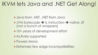 IKVM lets Java and .NET Get Along!
Java from .NET, .NET from Java
JVM bytecode  IL instruction  native JIT
(not a bunch of wrappers)
10+ years of development effort
Actively supported
Powers Mono
Extremely few edge incompatibilities
 