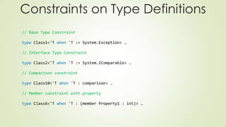 // Base Type Constraint
type Class1<'T when 'T :> System.Exception> …
// Interface Type Constraint
type Class2<'T when 'T :> System.IComparable> …
// Comparison constraint
type Class10<'T when 'T : comparison> …
// Member constraint with property
type Class6<'T when 'T : (member Property1 : int)> …
Constraints on Type Definitions
 