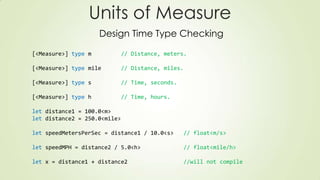[<Measure>] type m // Distance, meters.
[<Measure>] type mile // Distance, miles.
[<Measure>] type s // Time, seconds.
[<Measure>] type h // Time, hours.
let distance1 = 100.0<m>
let distance2 = 250.0<mile>
let speedMetersPerSec = distance1 / 10.0<s> // float<m/s>
let speedMPH = distance2 / 5.0<h> // float<mile/h>
let x = distance1 + distance2 //will not compile
Units of Measure
Design Time Type Checking
 