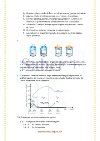 sabermaisvirtual.blogspot.com
D. Ocorreu a diferenciação da Terra em núcleo, manto, crosta e atmosfera.
E. Algumas células primitivas começaram a realizar a fotossíntese.
F. Em meio aquático, as moléculas orgânicas agregaram-se, formando
membranas que delimitavam esferas denominadas coacervadas.
G. A atmosfera começou a conter algum oxigénio e formou-se a camada
de ozono.
H. Os organismos puderam conquistar o meio terrestre.
I. Acumularam-se pequenas moléculas orgânicas no fundo de lagos ou
mares primitivos.
4.
4.1. Identifica a hipótese sobre a origem da vida defendia por Anaximandro.
4.2. Explica em que medida a hipótese defendida por Anaximandro contradiz
as características atribuídas a toos os seres vivos.
4.3. Interpreta os resultados obtidos por Redi.
5. A atmosfera terrestre sofreu ao longo do tempo alterações importantes. O
gráfico seguinte apresenta um modelo dessa evolução, desde a formação da
Terra, há 4600Ma, até ao presente.
5.1. Seleciona a opção completamente correta
5.1.1. O oxigénio atmosférico terá tido origem:
5.1.1.1. Na camada do ozono
5.1.1.2. Na fotossíntese
 