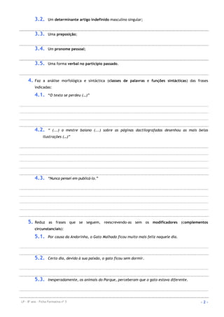 LP – 8º ano – Ficha Formativa nº 5 - 2 -
3.2. Um determinante artigo indefinido masculino singular;
3.3. Uma preposição;
3.4. Um pronome pessoal;
3.5. Uma forma verbal no particípio passado.
4. Faz a análise morfológica e sintáctica (classes de palavras e funções sintácticas) das frases
indicadas:
4.1. “O texto se perdeu (…)”
4.2. “ (...) o mestre baiano (...) sobre as páginas dactilografadas desenhou as mais belas
ilustrações (…)”
4.3. “Nunca pensei em publicá-lo.”
5. Reduz as frases que se seguem, reescrevendo-as sem os modificadores (complementos
circunstanciais):
5.1. Por causa da Andorinha, o Gato Malhado ficou muito mais feliz naquele dia.
5.2. Certo dia, devido à sua paixão, o gato ficou sem dormir.
5.3. Inesperadamente, os animais do Parque, perceberam que o gato estava diferente.
 
