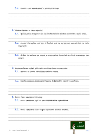 LP – 8º ano – Ficha Formativa nº 5 - 3 -
BomBomBomBom
trabalhotrabalhotrabalhotrabalho!!!!
5.4. Identifica cada modificador (C.C.) retirado às frases.
6. Divide e classifica as frases seguintes:
6.1. Quando li esta obra pensei que era uma fábula muito bonita e recomendei-a a uma amiga.
6.2. A Andorinha aceitou casar com o Rouxinol uma vez que para os seus pais isso era muito
importante.
6.3. O Gato ou aceitava que aquela era uma paixão impossível ou viveria amargurado para
sempre.
7. Atenta nas formas verbais sublinhadas nas alíneas da pergunta anterior.
7.1. Identifica os tempos e modos dessas formas verbais.
7.2. Escolhe duas delas, coloca-as no Presente do Conjuntivo e constrói duas frases.
8. Escreve frases seguindo as instruções:
8.1. Utiliza o adjectivo “ágil” no grau comparativo de superioridade.
8.2. Utiliza o adjectivo “bom” no grau superlativo absoluto sintético.
 