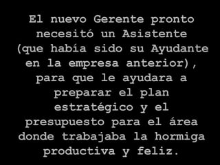 El nuevo Gerente pronto necesitó un Asistente (que había sido su Ayudante en la empresa anterior), para que le ayudara a preparar el plan estratégico y el presupuesto para el área donde trabajaba la hormiga productiva y feliz. 