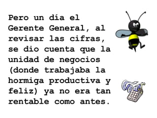 Pero un día el Gerente General, al revisar las cifras, se dio cuenta que la unidad de negocios (donde trabajaba la hormiga productiva y feliz) ya no era tan rentable como antes. 