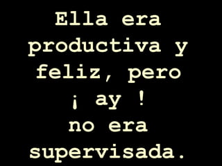 Ella era productiva y feliz, pero ¡ ay ! no era supervisada. 