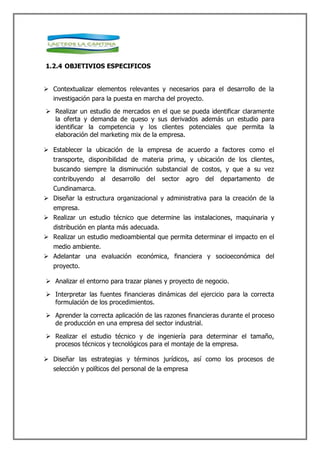 1.2.4 OBJETIVIOS ESPECIFICOS


 Contextualizar elementos relevantes y necesarios para el desarrollo de la
  investigación para la puesta en marcha del proyecto.
 Realizar un estudio de mercados en el que se pueda identificar claramente
  la oferta y demanda de queso y sus derivados además un estudio para
  identificar la competencia y los clientes potenciales que permita la
  elaboración del marketing mix de la empresa.

 Establecer la ubicación de la empresa de acuerdo a factores como el
  transporte, disponibilidad de materia prima, y ubicación de los clientes,
   buscando siempre la disminución substancial de costos, y que a su vez
  contribuyendo al desarrollo del sector agro del departamento de
  Cundinamarca.
 Diseñar la estructura organizacional y administrativa para la creación de la
  empresa.
 Realizar un estudio técnico que determine las instalaciones, maquinaria y
  distribución en planta más adecuada.
 Realizar un estudio medioambiental que permita determinar el impacto en el
  medio ambiente.
 Adelantar una evaluación económica, financiera y socioeconómica del
   proyecto.

 Analizar el entorno para trazar planes y proyecto de negocio.

 Interpretar las fuentes financieras dinámicas del ejercicio para la correcta
  formulación de los procedimientos.

 Aprender la correcta aplicación de las razones financieras durante el proceso
  de producción en una empresa del sector industrial.

 Realizar el estudio técnico y de ingeniería para determinar el tamaño,
  procesos técnicos y tecnológicos para el montaje de la empresa.

 Diseñar las estrategias y términos jurídicos, así como los procesos de
  selección y políticos del personal de la empresa
 