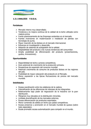 1.3.1 ANALISIS    F.O.D.A.


Fortalezas

   Mercado interno muy desarrollado.
   Tendencia a la mejora continua de la calidad de la leche utilizada como
    materia prima
   Fuerte posicionamiento de las Empresas existentes en el mercado.
   Fuertes inversiones en modernización e instalación de plantas con
    tecnología de punta.
   Mayor inserción de los lácteos en el mercado internacional.
   Esfuerzos en investigación y desarrollo.
   Adopción de sistemas de autogestión de la calidad.
   Adaptabilidad del producto a las nuevas tendencias del consumidor.
   Amplia posibilidad de diferenciación del producto (presentaciones,
    gustos, innovaciones).

Oportunidades

   Disponibilidad de leche a precios competitivos.
   Gran potencial de crecimiento de la producción primaria.
   Perspectivas de expansión del consumo mundial.
   Potencial crecimiento de consumo de productos lácteos en las regiones
    del país.
   Posibilidad de mayor colocación del producto en el Mercado.
   Menor exposición a las típicas fluctuaciones de precios del mercado
    mundial.

Debilidades

   Escasa coordinación entre los eslabones de la cadena.
   Intensificación de las diferencias de intereses de los integrantes.
   Relativamente bajo poder de negociación de la industria con la gran
    distribución.
   Márgenes muy elevados en la distribución minorista.
   Limitada diversificación de los mercados externos.
   Escasa diferenciación de productos exportados.
   Menor contenido de sólidos en leche que países competitivos.
   Escasa presencia y promoción en el mercado mundial de quesos (sobre
    todo especiales).
   Escala promedio escasa automatización para competir en el mundo.
 