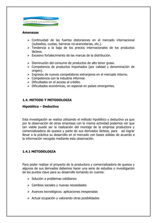 Amenazas

    Continuidad de las fuertes distorsiones en el mercado internacional
     (subsidios, cuotas, barreras no-arancelarias, etc.).
    Tendencia a la baja de los precios internacionales de los productos
     lácteos.
    Excesivo fortalecimiento de las marcas de la distribución.

    Disminución del consumo de productos de alto tenor graso.
    Competencia de productos importados (por calidad y denominación de
     origen).
    Ingresos de nuevos competidores extranjeros en el mercado interno.
    Competencia con la industria informal.
    Dificultades en el acceso al crédito.
    Dificultades económicas, en especial en países emergentes.



1.4. METODO Y METODOLOGIA

Hipotético – Deductivo



Esta investigación se realiza utilizando el método hipotético y deductivo ya que
por la observación de otras empresas con la misma actividad podemos ver que
tan viable puede ser la realización del montaje de la empresa productora y
comercializadora de quesos y parte de sus derivados lácteos, para así lograr
llevar a la práctica su desarrollo en el mercado con bases solidas de acuerdo a
la información recogida mediante esta observación.



1.4.1 METODOLOGIA



Para poder realizar el proyecto de la productora y comercializadora de quesos y
algunos de sus derivados debemos hacer una serie de estudios o investigación
de los puntos clave para su desarrollo tomando en cuenta:

    Solución a problemas cotidianos

    Cambios sociales y nuevas necesidades

    Avances tecnológicos: aplicaciones inesperadas

    Actual ocupación y valorando otras posibilidades
 