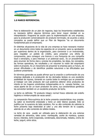 1.6 MARCO REFERENCIAL




Para la elaboración de un plan de negocios, bajo los lineamientos establecidos
es necesario definir algunos términos para tener mayor claridad en su
interpretación: Programa de acción para la implementación de una empresa,
para la producción comercialización de producto terminado; de acuerdo a estos
conceptos se puede definir que un Plan de Negocios “es un documento
fundamental para el empresario.

En distintas situaciones de la vida de una empresa se hace necesario mostrar
en un documento único todos los aspectos de un proyecto: para su aprobación
por superiores dentro de la organización, para convencer a un inversionista,
para respaldar un pedido de crédito, para presentar una oferta de
compraventa, para conseguir una licencia o una franquicia de una compañía
local o extranjera, o para interesar a un potencial socio.. Es un procedimiento
para enunciar de forma clara y precisa los propósitos, las ideas, los conceptos,
las formas operativas, los resultados y en resumen la visión del empresario
sobre el proyecto. Es un mecanismo de proyectar la empresa para un futuro, de
prever dificultades y de identificar posibles soluciones a las dificultades que
pudieran presentarse.

En términos generales se puede afirmar que la creación o conformación de una
empresa dedicada a la producción de los derivados lácteos es una excelente
posibilidad de ingreso, tomando en cuenta todas la ventajas que se presentan
al trabajar con este producto del cual podemos obtener otros productos de
interés en los hogares volviéndose indispensables en la canasta familiar, Las
vacas aparte de ser un buen productor de carne, sus características genéticas
las convierten también en un excelente productor de leche.

La leche es definida: "El producto integro normal fresco obtenido del ordeño
higiénico e ininterrumpido de vacas sanas".

La composición físico-química de la leche presenta características muy propias.
Su sabor es levemente endulzado y tiene un color blanco azulado. Esto se
justifica por la ausencia de beta caroteno, Por su alto contenido de cationes la
leche presenta baja elasticidad al calor y una alta tensión de la cuajada,
además de un alto contenido de sólidos totales.

La leche de vaca puede ser utilizada para la elaboración de una extensa
variedad de alimentos, tales como: mantequilla, aceite de manteca, quesos
duros y blandos, leche evaporada, condensada, descremada, helados, crema de
leche, yogurt, entre otros.
 