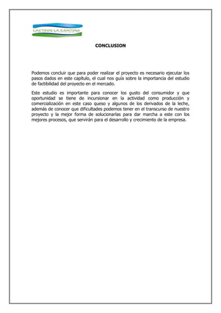 CONCLUSION




Podemos concluir que para poder realizar el proyecto es necesario ejecutar los
pasos dados en este capítulo, el cual nos guía sobre la importancia del estudio
de factibilidad del proyecto en el mercado.

Este estudio es importante para conocer los gusto del consumidor y que
oportunidad se tiene de incursionar en la actividad como producción y
comercialización en este caso queso y algunos de los derivados de la leche,
además de conocer que dificultades podemos tener en el transcurso de nuestro
proyecto y la mejor forma de solucionarlas para dar marcha a este con los
mejores procesos, que servirán para el desarrollo y crecimiento de la empresa.
 