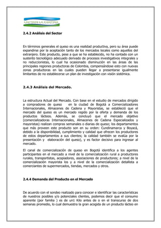2.4.2 Análisis del Sector



En términos generales el queso es una realidad productiva, pero su área puede
expandirse por la aceptación tanto de los mercados locales como aquellos del
extranjero. Este producto, pese a que se ha establecido, no ha contado con un
sustento tecnológico adecuado derivado de procesos investigativos integrales y
no reduccionistas, lo cual ha ocasionado disminución en las áreas de las
principales regiones productoras de Colombia, compensándose esto con nuevas
zonas productoras en las cuales pueden llegar a presentarse igualmente
limitantes de no establecerse un plan de investigación con visión sistémica.



2.4.3 Análisis del Mercado.



La estructura Actual del Mercado. Con base en el estudio de mercados dirigido
a compradores de queso         en la ciudad de Bogotá a Comercializadores
Internacionales, Almacenes de Cadena y Mayoristas, se estableció que el
mercado del queso es un mercado regido por la oferta y demanda de los
productos lácteos. Además, se concluyó que el mercado objetivo
(comercializadoras Internacionales, Almacenes de Cadena Especializados y
mayoristas) realizan compras semanales o diarias de queso; los departamentos
que más proveen este producto son en su orden: Cundinamarca y Boyacá,
debido a la disponibilidad, cumplimiento y calidad que ofrecen los productores
de estos departamentos a sus clientes; la calidad también se evalúa por la
presentación y elaboración del queso), y es factor decisivo para ingresar al
mercado.

El canal de comercialización de queso en Bogotá identifica a los agentes
participantes en el mercado a nivel de la comercialización rural a productores
rurales, transportistas, acopiadores, asociaciones de productores; a nivel de la
comercialización mayorista los y a nivel de la comercialización detallista a
comerciantes de supermercados, tiendas, mercados y otros.



2.4.4 Demanda del Producto en el Mercado



De acuerdo con el sondeo realizado para conocer e identificar las características
de nuestros posibles y/o potenciales clientes, podemos decir que el consumo
aparente (por familia ) es de un1 Kilo antes de o en el transcurso de dos
semanas promedio, lo cual demuestra la gran acogida de un producto lácteo en
 