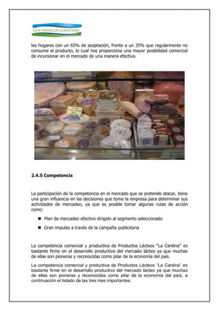los hogares con un 65% de aceptación, frente a un 35% que regularmente no
consume el producto, lo cual nos proporciona una mayor posibilidad comercial
de incursionar en el mercado de una manera efectiva.




2.4.5 Competencia



La participación de la competencia en el mercado que se pretende atacar, tiene
una gran influencia en las decisiones que tome la empresa para determinar sus
actividades de mercadeo, ya que es posible tomar algunas rutas de acción
como:

    Plan de mercadeo efectivo dirigido al segmento seleccionado

    Gran impulso a través de la campaña publicitaria



La competencia comercial y productiva de Productos Lácteos “La Cantina” es
bastante firme en el desarrollo productivo del mercado lácteo ya que muchas
de ellas son pioneras y reconocidas como pilar de la economía del país.
La competencia comercial y productiva de Productos Lácteos “La Cantina” es
bastante firme en el desarrollo productivo del mercado lácteo ya que muchas
de ellas son pioneras y reconocidas como pilar de la economía del país, a
continuación el listado de las tres mas importantes.
 