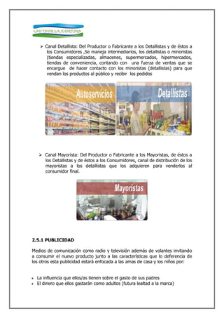  Canal Detallista: Del Productor o Fabricante a los Detallistas y de éstos a
      los Consumidores ,Se maneja intermediarios, los detallistas o minoristas
      (tiendas especializadas, almacenes, supermercados, hipermercados,
      tiendas de conveniencia, contando con una fuerza de ventas que se
      encargue de hacer contacto con los minoristas (detallistas) para que
      vendan los productos al público y recibir los pedidos




    Canal Mayorista: Del Productor o Fabricante a los Mayoristas, de éstos a
     los Detallistas y de éstos a los Consumidores, canal de distribución de los
     mayoristas a los detallistas que los adquieren para venderlos al
     consumidor final.




2.5.1 PUBLICIDAD

Medios de comunicación como radio y televisión además de volantes invitando
a consumir el nuevo producto junto a las características que lo deferencia de
los otros esta publicidad estará enfocada a las amas de casa y los niños por:


  La influencia que ellos/as tienen sobre el gasto de sus padres
  El dinero que ellos gastarán como adultos (futura lealtad a la marca)
 