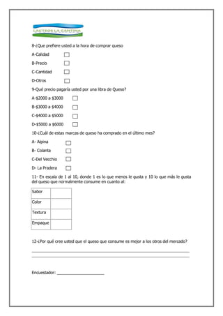 8-¿Que prefiere usted a la hora de comprar queso

A-Calidad

B-Precio

C-Cantidad

D-Otros

9-Qué precio pagaría usted por una libra de Queso?

A-$2000 a $3000

B-$3000 a $4000

C-$4000 a $5000

D-$5000 a $6000

10-¿Cuál de estas marcas de queso ha comprado en el último mes?

A- Alpina

B- Colanta

C-Del Vecchio

D- La Pradera

11- En escala de 1 al 10, donde 1 es lo que menos le gusta y 10 lo que más le gusta
del queso que normalmente consume en cuanto al:

Sabor

Color

Textura

Empaque



12-¿Por qué cree usted que el queso que consume es mejor a los otros del mercado?

______________________________________________________________________
______________________________________________________________________



Encuestador: _____________________
 