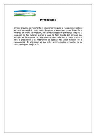 INTRODUCCION



En todo proyecto es importante el estudio técnico para la realización de este es
así como este capítulo nos muestra los pasos a seguir para poder desarrollarlo
teniendo en cuenta su ubicación, para el fácil accesos en general ya sea para la
recepción de las materias primas o para la fácil llegada del personal que
trabajara en la empresa también veremos cómo debe ser la planta adecuada
para la producción y la importancia de ejecutar las tareas basados en el
cronogramas de actividades ya que este genera efectos o impactos de de
importancia para su ejecución .
 