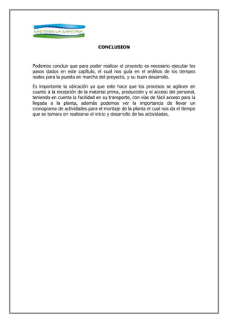 CONCLUSION



Podemos concluir que para poder realizar el proyecto es necesario ejecutar los
pasos dados en este capítulo, el cual nos guía en el análisis de los tiempos
reales para la puesta en marcha del proyecto, y su buen desarrollo.

Es importante la ubicación ya que este hace que los procesos se agilicen en
cuanto a la recepción de la material prima, producción y el acceso del personal,
teniendo en cuenta la facilidad en su transporte, con vías de fácil acceso para la
llegada a la planta, además podemos ver la importancia de llevar un
cronograma de actividades para el montaje de la planta el cual nos da el tiempo
que se tomara en realizarse el inicio y desarrollo de las actividades.
 