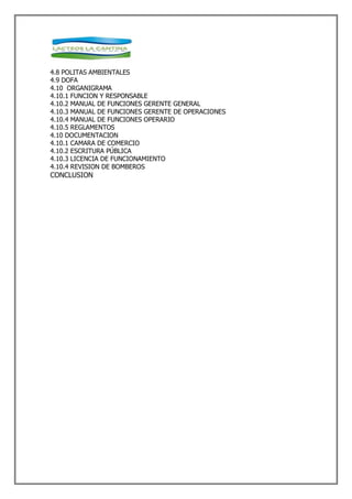 4.8 POLITAS AMBIENTALES
4.9 DOFA
4.10 ORGANIGRAMA
4.10.1 FUNCION Y RESPONSABLE
4.10.2 MANUAL DE FUNCIONES GERENTE GENERAL
4.10.3 MANUAL DE FUNCIONES GERENTE DE OPERACIONES
4.10.4 MANUAL DE FUNCIONES OPERARIO
4.10.5 REGLAMENTOS
4.10 DOCUMENTACION
4.10.1 CAMARA DE COMERCIO
4.10.2 ESCRITURA PÚBLICA
4.10.3 LICENCIA DE FUNCIONAMIENTO
4.10.4 REVISION DE BOMBEROS
CONCLUSION
 