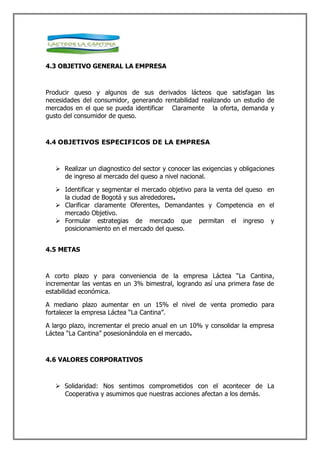 4.3 OBJETIVO GENERAL LA EMPRESA



Producir queso y algunos de sus derivados lácteos que satisfagan las
necesidades del consumidor, generando rentabilidad realizando un estudio de
mercados en el que se pueda identificar Claramente la oferta, demanda y
gusto del consumidor de queso.



4.4 OBJETIVOS ESPECIFICOS DE LA EMPRESA



    Realizar un diagnostico del sector y conocer las exigencias y obligaciones
     de ingreso al mercado del queso a nivel nacional.

    Identificar y segmentar el mercado objetivo para la venta del queso en
     la ciudad de Bogotá y sus alrededores.
    Clarificar claramente Oferentes, Demandantes y Competencia en el
     mercado Objetivo.
    Formular estrategias de mercado que permitan el ingreso y
     posicionamiento en el mercado del queso.


4.5 METAS



A corto plazo y para conveniencia de la empresa Láctea “La Cantina,
incrementar las ventas en un 3% bimestral, logrando así una primera fase de
estabilidad económica.

A mediano plazo aumentar en un 15% el nivel de venta promedio para
fortalecer la empresa Láctea “La Cantina”.

A largo plazo, incrementar el precio anual en un 10% y consolidar la empresa
Láctea “La Cantina” posesionándola en el mercado.



4.6 VALORES CORPORATIVOS



    Solidaridad: Nos sentimos comprometidos con el acontecer de La
     Cooperativa y asumimos que nuestras acciones afectan a los demás.
 