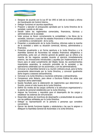  Designar de acuerdo con la Ley 87 de 1993 el Jefe de la Unidad u oficina
  de Coordinación de Control Interno.
 Delegar funciones en asuntos específicos.
 Preparar y ejecutar el presupuesto aprobado por la Junta Directiva de la
  sociedad, cuando es del caso.
 Decidir sobre los reglamentos comerciales, financieros, técnicos y
  administrativos de la sociedad.
 Velar porque se lleven correctamente la contabilidad y los libros de la
  sociedad, autorizar y suscribir los estados financieros e informes periódicos
  y someterlos a consideración de la Junta.
 Presentar a consideración de la Junta Directiva, informes sobre la marcha
  de la sociedad y sobre su situación comercial, técnica, administrativa y
  financiera.
 Presentar anualmente y en forma oportuna a la Junta Directiva y a la
  Asamblea General de Accionistas los estados financieros obligatorios o
  pertinentes, junto con un informe general de gestión que se refiera a la
  marcha de los negocios sociales durante el ejercicio inmediatamente
  anterior, las innovaciones introducidas y aquellas por implementarse en el
  futuro para el cabal cumplimiento del Objeto Social, los acontecimientos
  importantes acaecidos, la evolución previsible de la sociedad, y las
  operaciones celebradas con los accionistas y con los administradores.
 Convocar a la Asamblea General a su reunión ordinaria anual, para la fecha
  previamente determinada por la Junta Directiva, y convocar igualmente
  dicho órgano a sesiones extraordinarias.
 Convocar a la Junta Directiva a reuniones ordinarias y extraordinarias.
 Comparecer ante Notario, para elevar a Escritura Pública los actos que
  requieran dicha solemnidad.
 Queda facultado para la elaboración de reglamentos que determinen su
  función, previo el visto bueno de la Junta Directiva.
 Definir los niveles de los cargos conforme a la estructura organizacional y
  la planta de personal establecidos por la Junta Directiva.
 Asignar las funciones y requisitos para el desempeño de los cargos y
  establecer los sistemas de remuneración.
 Desarrollar planes de incentivos de desempeño y productividad de acuerdo
  con las políticas señaladas por la Junta Directiva.
 Delegar su representación en la persona o personas que considere
  conveniente.
 Ejercer las demás funciones legales y estatutarias y las que le asignen o
  deleguen la Asamblea General de Accionistas o la Junta Directiva.
 