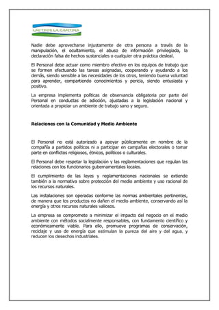 Nadie debe aprovecharse injustamente de otra persona a través de la
manipulación, el ocultamiento, el abuso de información privilegiada, la
declaración falsa de hechos sustanciales o cualquier otra práctica desleal.

El Personal debe actuar como miembro efectivo en los equipos de trabajo que
se formen efectuando las tareas asignadas, cooperando y ayudando a los
demás, siendo sensible a las necesidades de los otros, teniendo buena voluntad
para aprender, compartiendo conocimientos y pericia, siendo entusiasta y
positivo.

La empresa implementa políticas de observancia obligatoria por parte del
Personal en conductas de adicción, ajustadas a la legislación nacional y
orientada a propiciar un ambiente de trabajo sano y seguro.



Relaciones con la Comunidad y Medio Ambiente



El Personal no está autorizado a apoyar públicamente en nombre de la
compañía a partidos políticos ni a participar en campañas electorales o tomar
parte en conflictos religiosos, étnicos, políticos o culturales.

El Personal debe respetar la legislación y las reglamentaciones que regulan las
relaciones con los funcionarios gubernamentales locales.

El cumplimiento de las leyes y reglamentaciones nacionales se extiende
también a la normativa sobre protección del medio ambiente y uso racional de
los recursos naturales.

Las instalaciones son operadas conforme las normas ambientales pertinentes,
de manera que los productos no dañen el medio ambiente, conservando así la
energía y otros recursos naturales valiosos.

La empresa se compromete a minimizar el impacto del negocio en el medio
ambiente con métodos socialmente responsables, con fundamento científico y
económicamente viable. Para ello, promueve programas de conservación,
reciclaje y uso de energía que estimulan la pureza del aire y del agua, y
reducen los desechos industriales.
 
