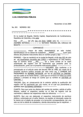 4.10.2 ESCRITURA PÚBLICA



                                                                  Noviembre 12 de 2009

No. 001    NÚMERO: 002

______________. = = = = = = = = = = = = = = = = = = = = = = =
===================

  En la ciudad de Bogotá, Distrito Capital, Departamento de Cundinamarca,
  República de Colombia, a los siete
  Días ___07_____ del año dos mil Ocho (2008) ante mí, ------------------
  [NOMBRE NOTARIO] = = = = == NOTARIO TERCERO DEL CIRCULO DE
  BOGOTA -----------------------------------------------
  - - - - - - - - - - - - - - - - - COMPARECIÓ - - - - - - - - - - - - - - - -
  --------------------, mayor de edad, domiciliado(a) en esta ciudad,
  identificado(a) con la cédula de ciudadanía ___000001_________ quien para
  efectos del presente instrumento obra en nombre propio y dijo: ------------
  PRIMERO. – Que es nacido(a) en la ciudad de Bogotá, el día dos (02) de julio
  de mil novecientos cincuenta dos (1952) y registrado(a) en esta Notaría,
  bajo el número serial ___002_____, tal y como consta en la copia
  autenticada del registro civil de nacimiento que presenta para su
  protocolización, junto con el presente instrumento público. ----------------------
  -----------------------------------------------------SEGUNDO. Que conforme a lo
  preceptuado en el artículo sexto del decreto 999 de 1988, por medio de la
  presente escritura pública procede por esta única vez, a CAMBIAR SUS
  PRENOMBRES de NOMBRE ANTERIOR, por los de LÁCTEOS LA CANTINA,
  con los cuales se ha hecho llamar, y para que en el futuro en todos sus actos
  públicos y privados se tenga en cuenta que su nombre es LÁCTEOS LA
  CANTINA. --
  TERCERO. Que, en consecuencia de lo anterior solicita la sustitución del
  registro civil de nacimiento por uno nuevo, en el cual sus prenombres y
  apellidos sean GUTIERREZ ESPINOSA ------------------------
  CUARTO. Para que surta los efectos del cambio de nombre, solicita al señor
  Notario, realizar el respectivo cambio en el folio de registro civil de
  nacimiento y elaborar las respectivas notas de referencia. --------------
  QUINTO. Que una vez elaborado el respectivo instrumento de escritura
  pública y autorizada por el señor Notario, se expidan al interesado copias de
  la misma con el objeto de proceder a la corrección correspondiente, por una
  sola vez de la cédula de ciudadanía y demás documentos que lo requieran. --
  ----------------------------------------------------------------------
 
