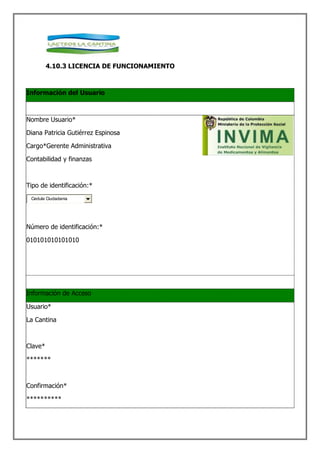 4.10.3 LICENCIA DE FUNCIONAMIENTO



Información del Usuario



Nombre Usuario*

Diana Patricia Gutiérrez Espinosa

Cargo*Gerente Administrativa

Contabilidad y finanzas



Tipo de identificación:*
 Cedula Ciudadania




Número de identificación:*

010101010101010




Información de Acceso

Usuario*

La Cantina



Clave*

*******



Confirmación*

**********
 