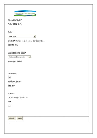 Dirección Sede*

Calle 34 N.18-34



País*
 COLOMBIA


Ciudad* (llenar solo si no es de Colombia)

Bogota D.C.



Departamento Sede*
 Seleccione Departamento


Municipio Sede*




Indicativo*

011

Teléfono Sede*

6887880



E-mail*

Lacantina@hotmail.com

Fax

0022




 Registrar    Limpiar
 
