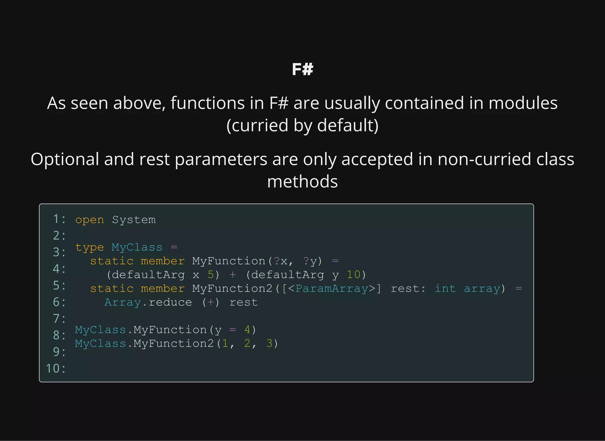 F#
As seen above, functions in F# are usually contained in modules
(curried by default)
Optional and rest parameters are only accepted in non-curried class
methods
1:
2:
3:
4:
5:
6:
7:
8:
9:
10:
 