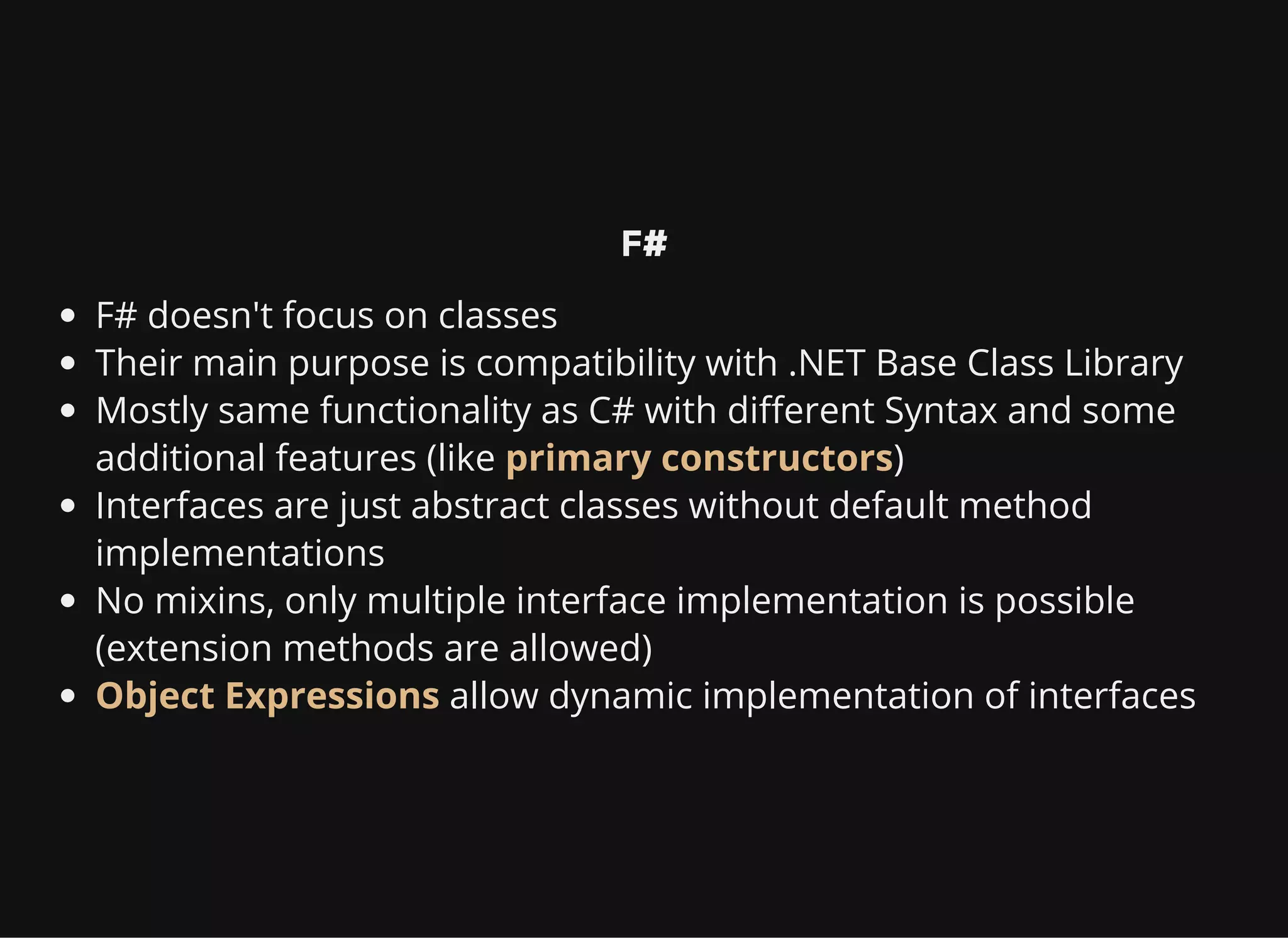 F#
F# doesn't focus on classes
Their main purpose is compatibility with .NET Base Class Library
Mostly same functionality as C# with different Syntax and some
additional features (like primary constructors)
Interfaces are just abstract classes without default method
implementations
No mixins, only multiple interface implementation is possible
(extension methods are allowed)
Object Expressions allow dynamic implementation of interfaces
 